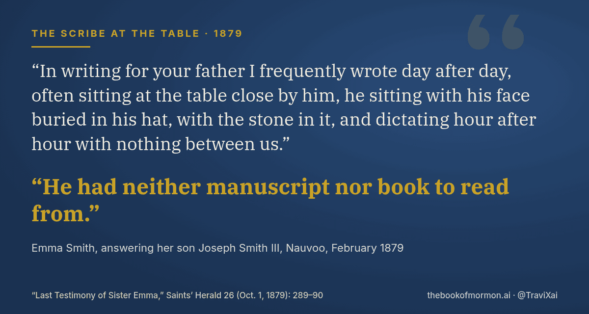Quote card: Emma Smith, 1879: In writing for your father I frequently wrote day after day, often sitting at the table close by him, he sitting with his face buried in his hat, with the stone in it, and dictating hour after hour with nothing between us. He had neither manuscript nor book to read from.